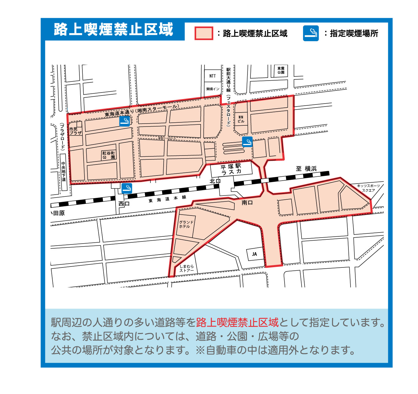 駅周辺の人通りの多い道路等を路上喫煙禁止区域として指定しています。なお禁止区域内については、道路・公園・広場等の公共の場所が対象となります。自動車の中は適用外となります。