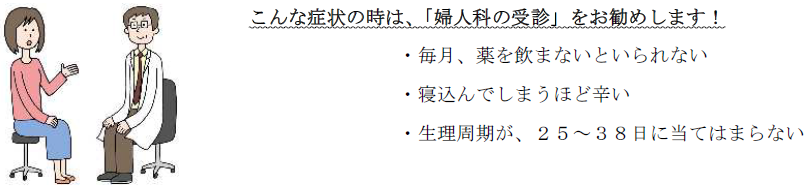 こんな症状の時は、婦人科の受診をお勧めします。毎月、薬を飲まないといられない、寝込んで敷かうほど辛い、生理周期が、25から38日に当てはまらない。